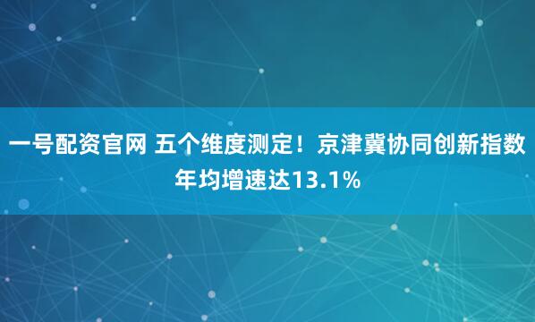 一号配资官网 五个维度测定！京津冀协同创新指数年均增速达13.1%