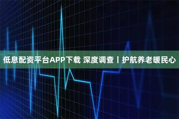 低息配资平台APP下载 深度调查丨护航养老暖民心