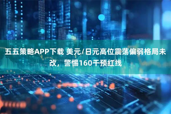 五五策略APP下载 美元/日元高位震荡偏弱格局未改，警惕160干预红线