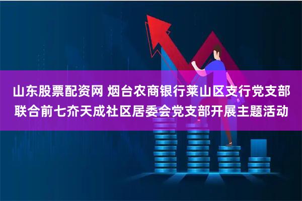 山东股票配资网 烟台农商银行莱山区支行党支部联合前七夼天成社区居委会党支部开展主题活动