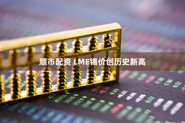 顺市配资 LME锡价创历史新高