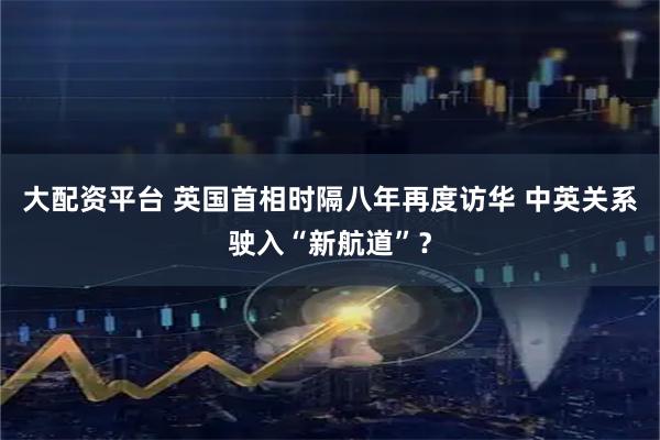 大配资平台 英国首相时隔八年再度访华 中英关系驶入“新航道”？