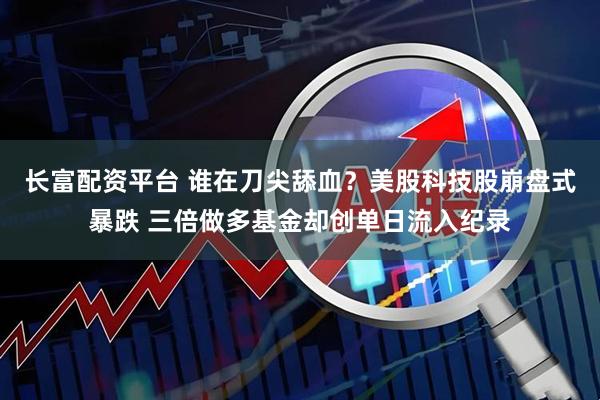 长富配资平台 谁在刀尖舔血？美股科技股崩盘式暴跌 三倍做多基金却创单日流入纪录