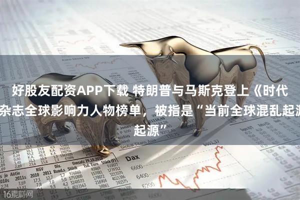 好股友配资APP下载 特朗普与马斯克登上《时代》杂志全球影响力人物榜单，被指是“当前全球混乱起源”