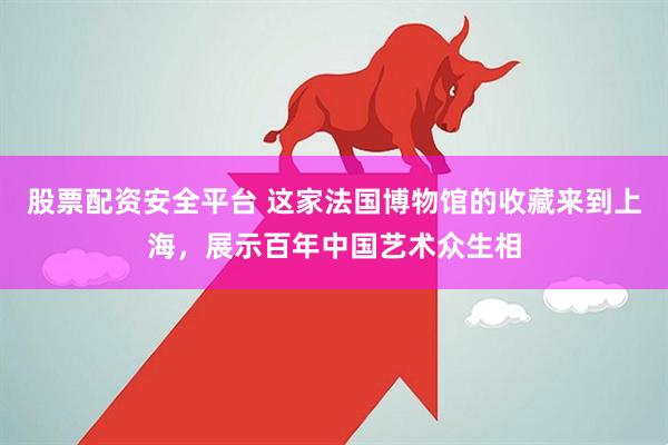 股票配资安全平台 这家法国博物馆的收藏来到上海，展示百年中国艺术众生相