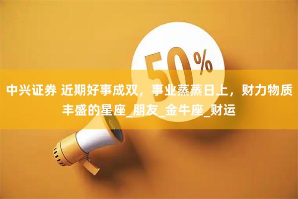 中兴证券 近期好事成双，事业蒸蒸日上，财力物质丰盛的星座_朋友_金牛座_财运