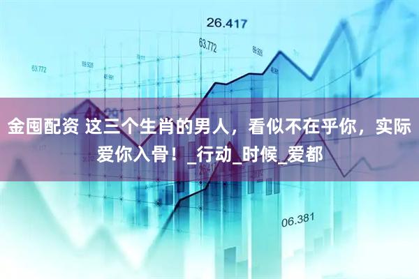 金囤配资 这三个生肖的男人，看似不在乎你，实际爱你入骨！_行动_时候_爱都