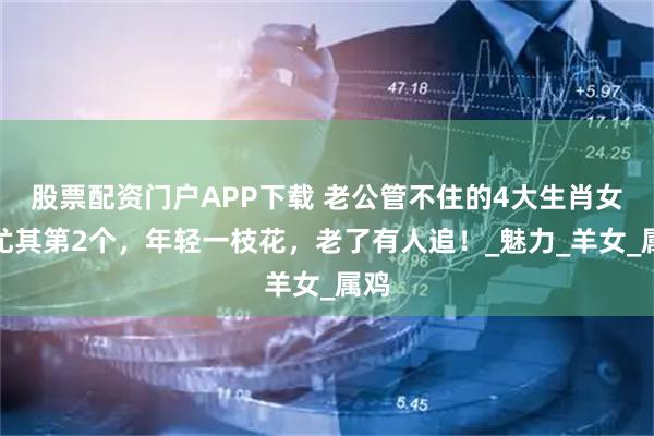 股票配资门户APP下载 老公管不住的4大生肖女，尤其第2个，年轻一枝花，老了有人追！_魅力_羊女_属鸡