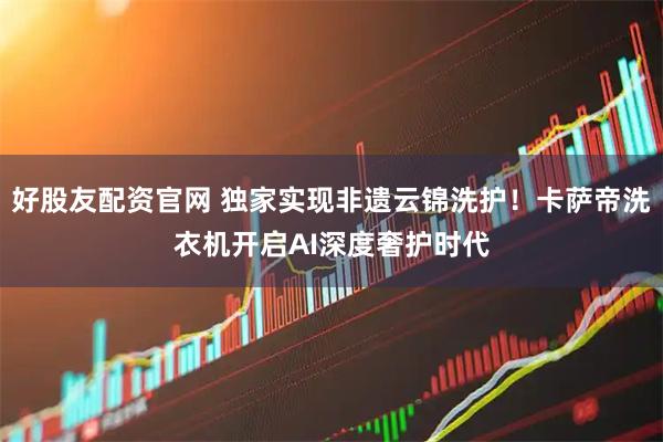 好股友配资官网 独家实现非遗云锦洗护！卡萨帝洗衣机开启AI深度奢护时代