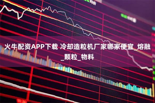 火牛配资APP下载 冷却造粒机厂家哪家便宜_熔融_颗粒_物料