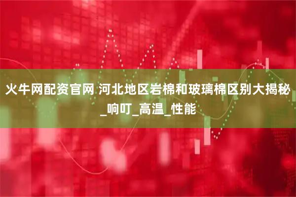 火牛网配资官网 河北地区岩棉和玻璃棉区别大揭秘_响叮_高温_性能