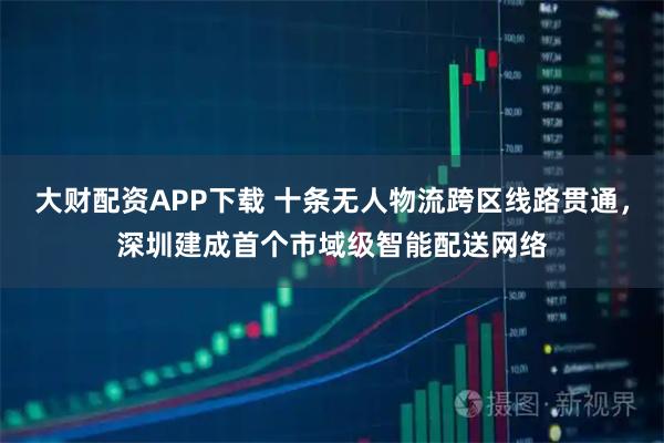 大财配资APP下载 十条无人物流跨区线路贯通，深圳建成首个市域级智能配送网络