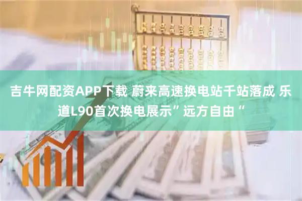吉牛网配资APP下载 蔚来高速换电站千站落成 乐道L90首次换电展示”远方自由“