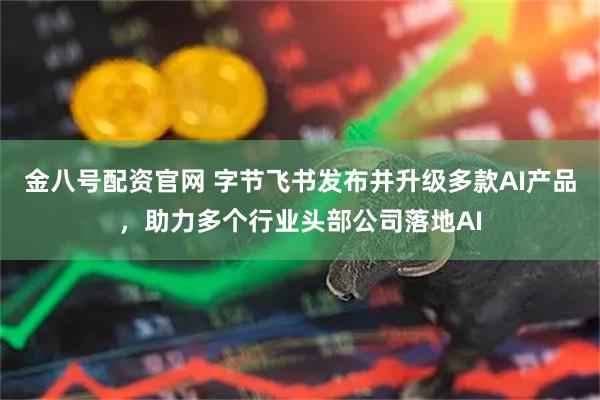 金八号配资官网 字节飞书发布并升级多款AI产品，助力多个行业头部公司落地AI