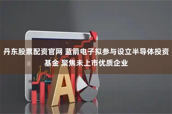 丹东股票配资官网 蓝箭电子拟参与设立半导体投资基金 聚焦未上市优质企业