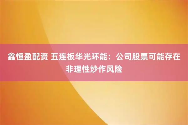 鑫恒盈配资 五连板华光环能：公司股票可能存在非理性炒作风险