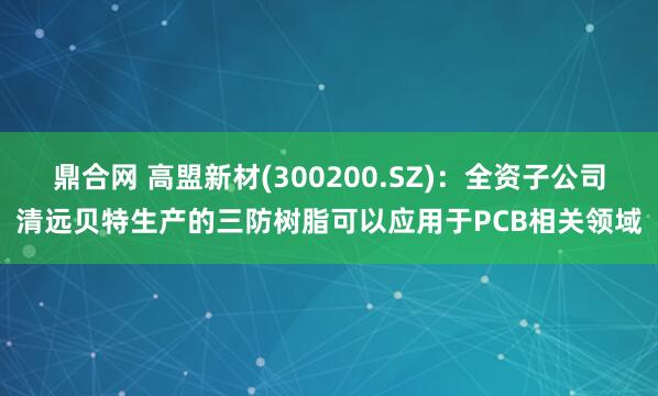 鼎合网 高盟新材(300200.SZ)：全资子公司清远贝特生产的三防树脂可以应用于PCB相关领域