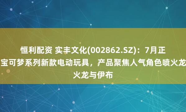 恒利配资 实丰文化(002862.SZ)：7月正式发售宝可梦系列新款电动玩具，产品聚焦人气角色喷火龙与伊布