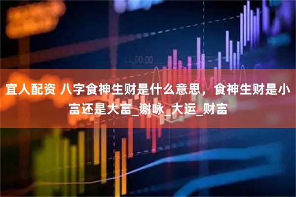 宜人配资 八字食神生财是什么意思，食神生财是小富还是大富_谢咏_大运_财富