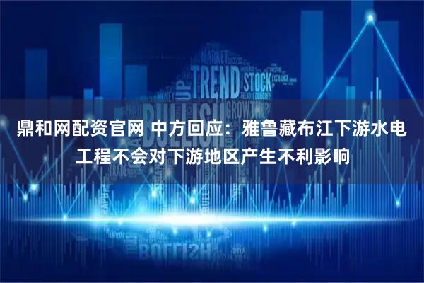 鼎和网配资官网 中方回应：雅鲁藏布江下游水电工程不会对下游地区产生不利影响