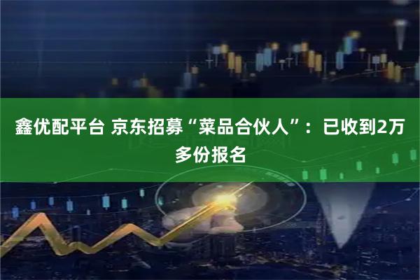 鑫优配平台 京东招募“菜品合伙人”：已收到2万多份报名
