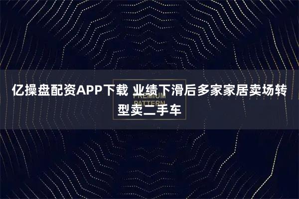 亿操盘配资APP下载 业绩下滑后多家家居卖场转型卖二手车