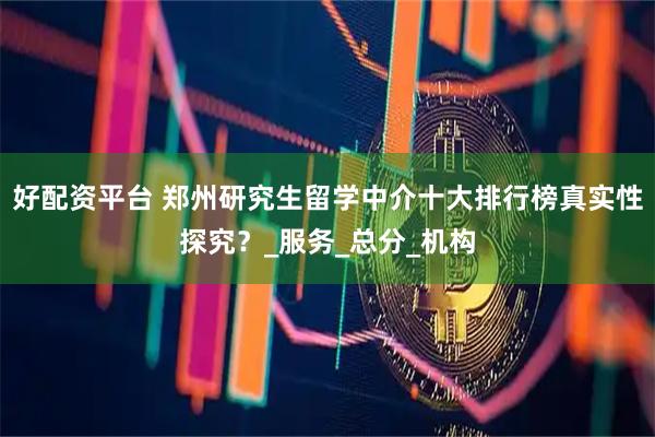 好配资平台 郑州研究生留学中介十大排行榜真实性探究？_服务_总分_机构