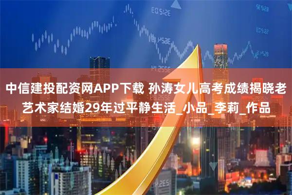 中信建投配资网APP下载 孙涛女儿高考成绩揭晓老艺术家结婚29年过平静生活_小品_李莉_作品