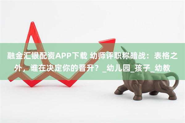 融金汇银配资APP下载 幼师评职称暗战：表格之外，谁在决定你的晋升？_幼儿园_孩子_幼教