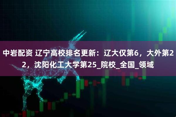 中岩配资 辽宁高校排名更新：辽大仅第6，大外第22，沈阳化工大学第25_院校_全国_领域