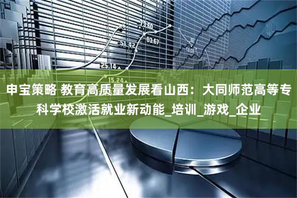 申宝策略 教育高质量发展看山西：大同师范高等专科学校激活就业新动能_培训_游戏_企业
