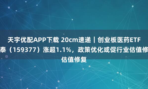 天宇优配APP下载 20cm速递｜创业板医药ETF国泰（159377）涨超1.1%，政策优化或促行业估值修复