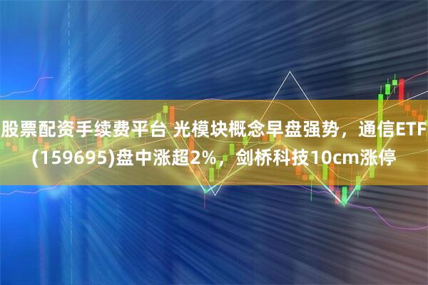 股票配资手续费平台 光模块概念早盘强势，通信ETF(159695)盘中涨超2%，剑桥科技10cm涨停
