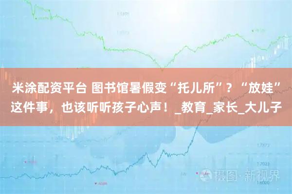 米涂配资平台 图书馆暑假变“托儿所”？“放娃”这件事，也该听听孩子心声！_教育_家长_大儿子