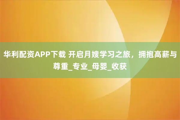 华利配资APP下载 开启月嫂学习之旅，拥抱高薪与尊重_专业_母婴_收获