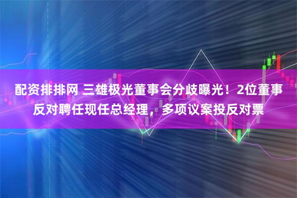 配资排排网 三雄极光董事会分歧曝光！2位董事反对聘任现任总经理，多项议案投反对票