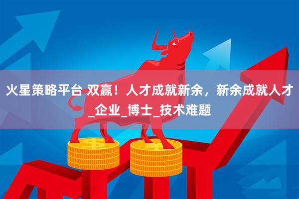 火星策略平台 双赢！人才成就新余，新余成就人才_企业_博士_技术难题
