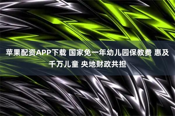 苹果配资APP下载 国家免一年幼儿园保教费 惠及千万儿童 央地财政共担