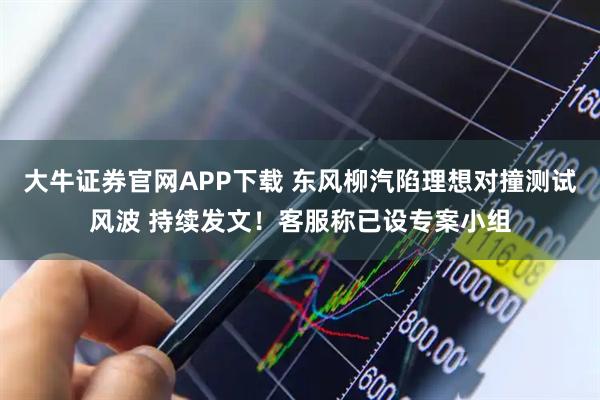 大牛证券官网APP下载 东风柳汽陷理想对撞测试风波 持续发文！客服称已设专案小组