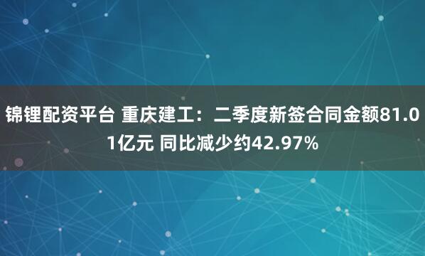 锦锂配资平台 重庆建工:二季度新签合同金额81.01亿元 同比减少约42.97%