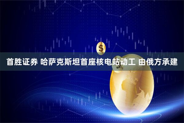 首胜证券 哈萨克斯坦首座核电站动工 由俄方承建