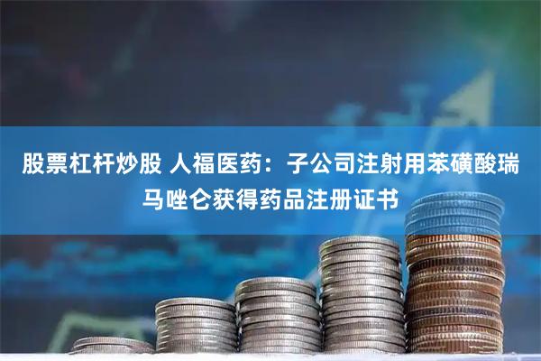 股票杠杆炒股 人福医药：子公司注射用苯磺酸瑞马唑仑获得药品注册证书