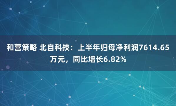和营策略 北自科技：上半年归母净利润7614.65万元，同比增长6.82%