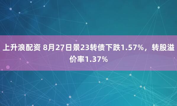 上升浪配资 8月27日景23转债下跌1.57%，转股溢价率1.37%
