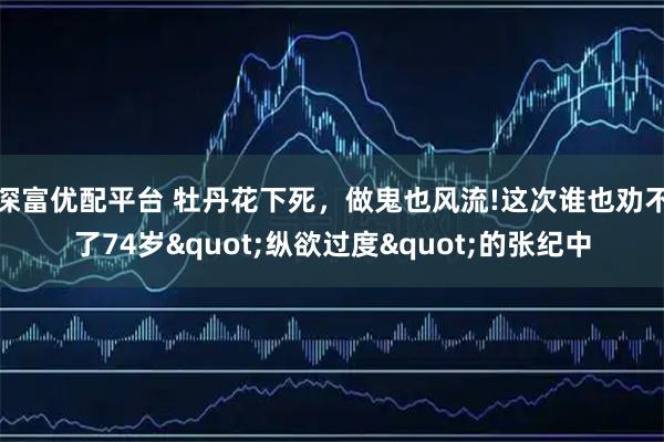 深富优配平台 牡丹花下死，做鬼也风流!这次谁也劝不了74岁"纵欲过度"的张纪中
