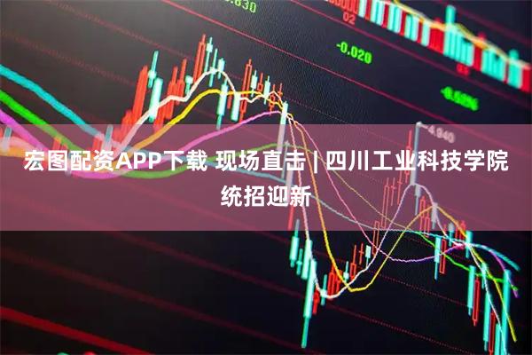 宏图配资APP下载 现场直击 | 四川工业科技学院统招迎新