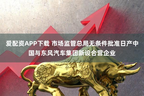 爱配资APP下载 市场监管总局无条件批准日产中国与东风汽车集团新设合营企业