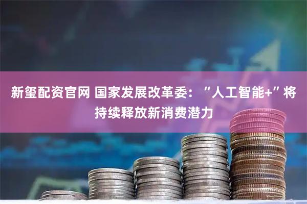 新玺配资官网 国家发展改革委：“人工智能+”将持续释放新消费潜力
