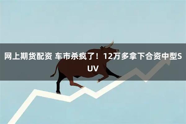 网上期货配资 车市杀疯了！12万多拿下合资中型SUV