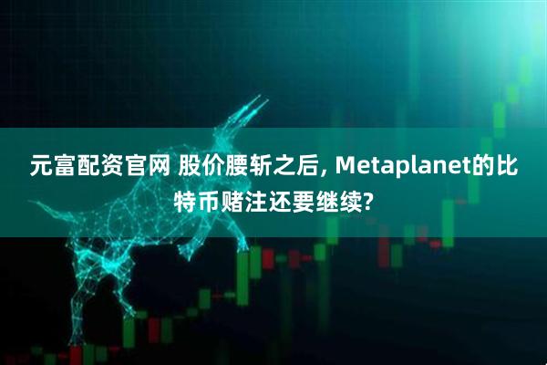 元富配资官网 股价腰斩之后, Metaplanet的比特币赌注还要继续?